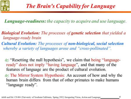 Arbib and Itti: CS 664 (University of Southern California, Spring 2002) Integrating Vision, Action and Language 1 The Brain's Capability for Language Language-readiness: