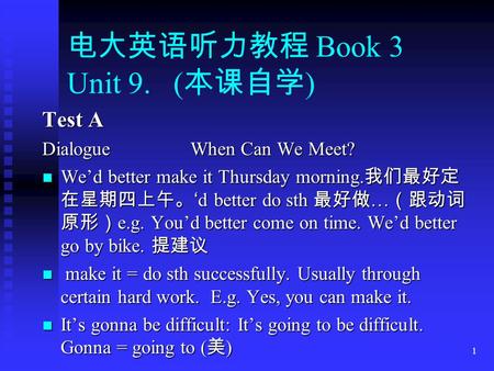 1 电大英语听力教程 Book 3 Unit 9. ( 本课自学 ) Test A DialogueWhen Can We Meet? We’d better make it Thursday morning. 我们最好定 在星期四上午。 ‘d better do sth 最好做 … （跟动词 原形）