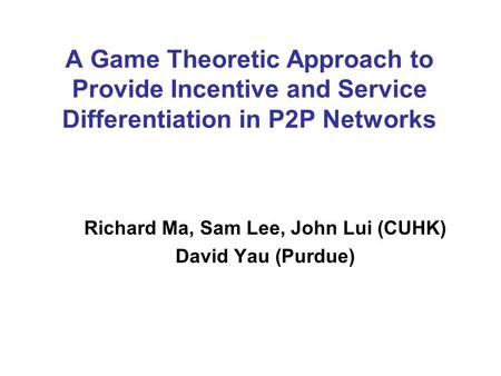 A Game Theoretic Approach to Provide Incentive and Service Differentiation in P2P Networks Richard Ma, Sam Lee, John Lui (CUHK) David Yau (Purdue)