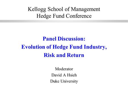 Kellogg School of Management Hedge Fund Conference Panel Discussion: Evolution of Hedge Fund Industry, Risk and Return Moderator David A Hsieh Duke University.