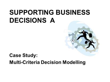 SUPPORTING BUSINESS DECISIONS A Case Study: Multi-Criteria Decision Modelling.