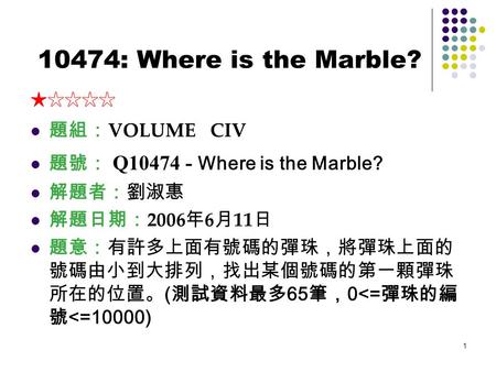 1 10474: Where is the Marble? ★☆☆☆☆ 題組： VOLUME CIV 題號： Q10474 - Where is the Marble? 解題者：劉淑惠 解題日期： 2006 年 6 月 11 日 題意：有許多上面有號碼的彈珠，將彈珠上面的 號碼由小到大排列，找出某個號碼的第一顆彈珠.