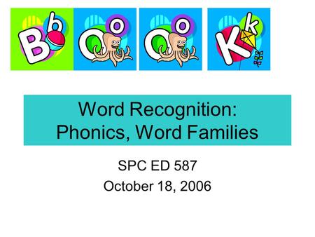 Word Recognition: Phonics, Word Families SPC ED 587 October 18, 2006.