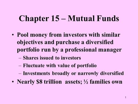 1 Chapter 15 – Mutual Funds Pool money from investors with similar objectives and purchase a diversified portfolio run by a professional manager –Shares.