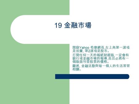 19 金融市場 開啟 Yahoo 奇摩網頁, 左上角第一選項 是拍賣, 第 2 選項是股市。 打開任何一天的報紙財經版, 一定會有 銀行或金融市場的報導, 而且必然有一 個版面刊登股票的價格。 顯然, 金融活動與每一個人的生活習習 相關。