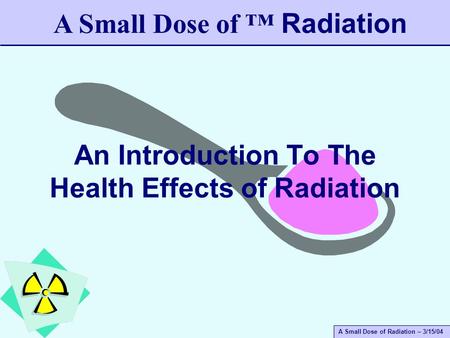 A Small Dose of Radiation – 3/15/04 An Introduction To The Health Effects of Radiation A Small Dose of ™ Radiation.