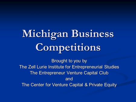 Michigan Business Competitions Brought to you by The Zell Lurie Institute for Entrepreneurial Studies The Entrepreneur Venture Capital Club and The Center.