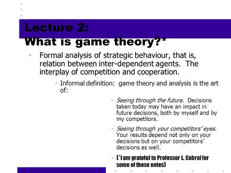 1 Lecture 2: What is game theory?*  Formal analysis of strategic behaviour, that is, relation between inter-dependent agents. The interplay of competition.