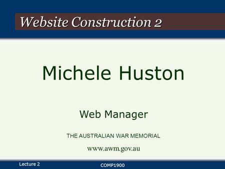 Lecture 2 COMP1900 Website Construction 2 Michele Huston Web Manager THE AUSTRALIAN WAR MEMORIAL www.awm.gov.au.