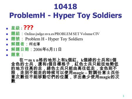 1 10418 ProblemH - Hyper Toy Soldiers 星級 : ??? 題組： Online-judge.uva.es PROBLEM SET Volume CIV 題號： Problem H - Hyper Toy Soldiers 解題者： 柯名澤 解題日期： 2006 年.