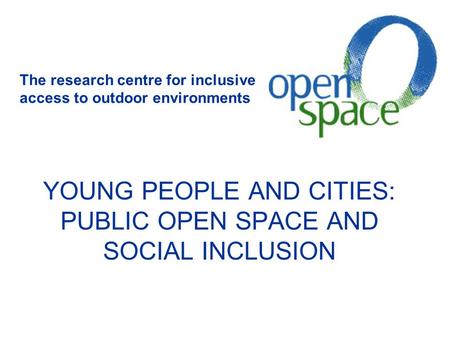 YOUNG PEOPLE AND CITIES: PUBLIC OPEN SPACE AND SOCIAL INCLUSION The research centre for inclusive access to outdoor environments.