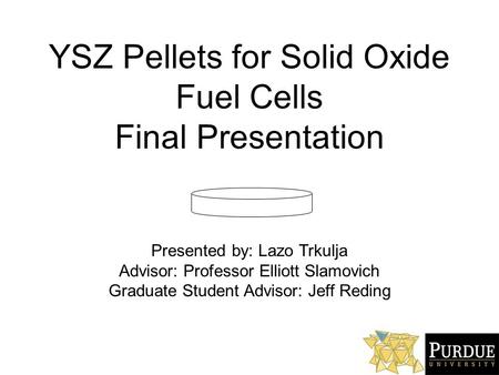 YSZ Pellets for Solid Oxide Fuel Cells Final Presentation Presented by: Lazo Trkulja Advisor: Professor Elliott Slamovich Graduate Student Advisor: Jeff.