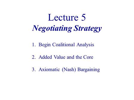 Lecture 5 Negotiating Strategy 1.Begin Coalitional Analysis 2.Added Value and the Core 3.Axiomatic (Nash) Bargaining.