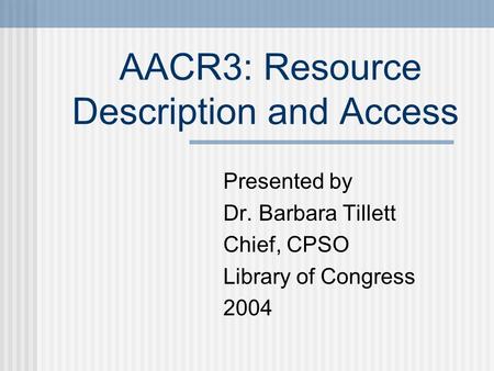 AACR3: Resource Description and Access Presented by Dr. Barbara Tillett Chief, CPSO Library of Congress 2004.