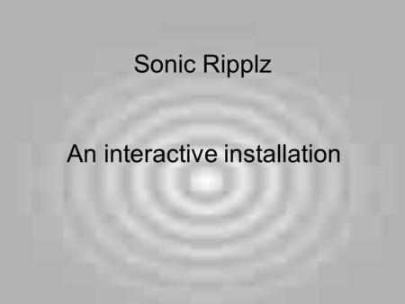 Sonic Ripplz An interactive installation. Why It is exciting It is one of today's main art forms It eludes commerce Movement / interaction within a space.