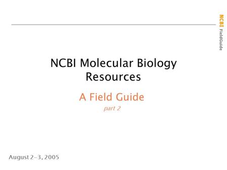 NCBI FieldGuide NCBI Molecular Biology Resources A Field Guide part 2 August 2-3, 2005.