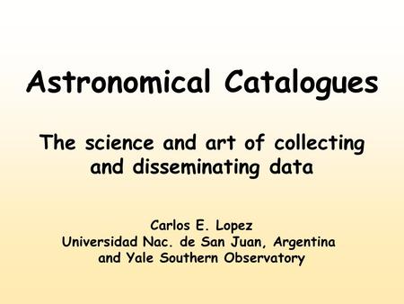 Astronomical Catalogues The science and art of collecting and disseminating data Carlos E. Lopez Universidad Nac. de San Juan, Argentina and Yale Southern.