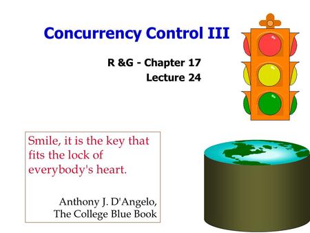 Concurrency Control III R &G - Chapter 17 Lecture 24 Smile, it is the key that fits the lock of everybody's heart. Anthony J. D'Angelo, The College Blue.