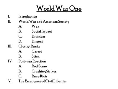 World War One I.Introduction II.World War and American Society A.War B.Social Impact C.Divisions D.Dissent III.Closing Ranks A.Carrot B.Stick IV.Post-war.