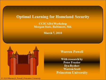 © 2009 Warren B. Powell 1. Optimal Learning for Homeland Security CCICADA Workshop Morgan State, Baltimore, Md. March 7, 2010 Warren Powell With research.