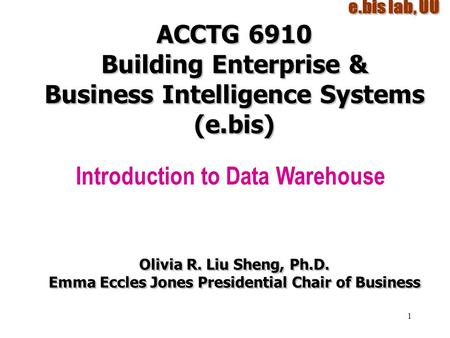 1 ACCTG 6910 Building Enterprise & Business Intelligence Systems (e.bis) Introduction to Data Warehouse Olivia R. Liu Sheng, Ph.D. Emma Eccles Jones Presidential.