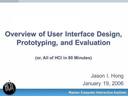 Overview of User Interface Design, Prototyping, and Evaluation (or, All of HCI in 80 Minutes) Jason I. Hong January 19, 2006.