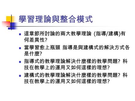 學習理論與整合模式 這章節所討論的兩大教學理論 ( 指導 / 建構 ) 有 何差異性 ? 當學習愈上瓶頸 指導是與建構式的解決方式各 是什麼 ? 指導式的教學理論解決什麼樣的教學問題 ? 科 技在教學上的運用又如何這樣的理想 ? 建構式的教學理論解決什麼樣的教學問題 ? 科 技在教學上的運用又如何這樣的理想.