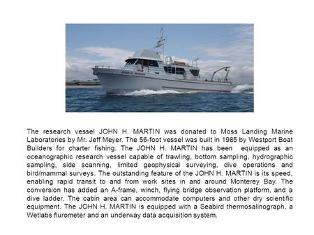 The research vessel JOHN H. MARTIN was donated to Moss Landing Marine Laboratories by Mr. Jeff Meyer. The 56-foot vessel was built in 1985 by Westport.