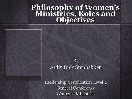 Philosophy of Women’s Ministries, Roles and Objectives By Ardis Dick Stenbakken Leadership Certification Level 2 General Conference Women’s Ministries.