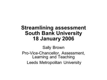 Streamlining assessment South Bank University 18 January 2006 Sally Brown Pro-Vice-Chancellor, Assessment, Learning and Teaching Leeds Metropolitan University.