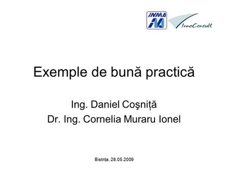 Bistriţa, 28.05.2009 Exemple de bună practică Ing. Daniel Coşniţă Dr. Ing. Cornelia Muraru Ionel.