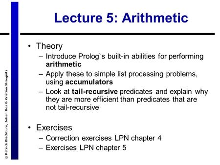 © Patrick Blackburn, Johan Bos & Kristina Striegnitz Lecture 5: Arithmetic Theory –Introduce Prolog`s built-in abilities for performing arithmetic –Apply.