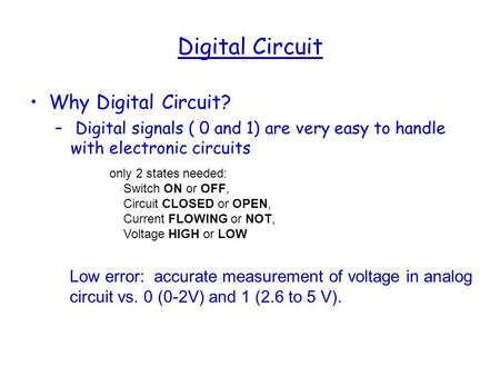 Digital Circuit Why Digital Circuit? – Digital signals ( 0 and 1) are very easy to handle with electronic circuits only 2 states needed: Switch ON or OFF,