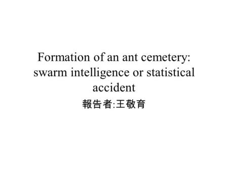 Formation of an ant cemetery: swarm intelligence or statistical accident 報告者 : 王敬育.