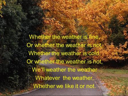 Whether the weather is fine, Or whether the weather is not, Whether the weather is cold, Or whether the weather is hot, We’ll weather the weather Whatever.