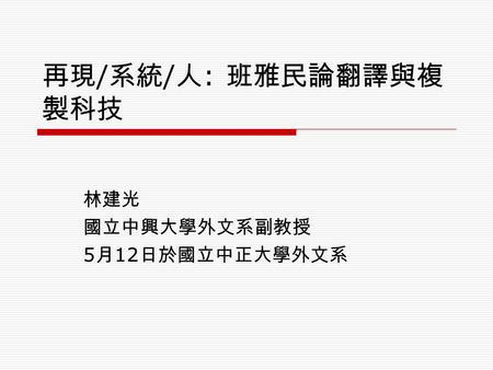 再現 / 系統 / 人 : 班雅民論翻譯與複 製科技 林建光 國立中興大學外文系副教授 5 月 12 日於國立中正大學外文系.