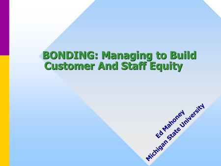 BONDING: Managing to Build Customer And Staff Equity BONDING: Managing to Build Customer And Staff Equity Ed Mahoney Michigan State University.