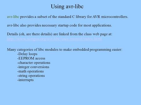 Avr-libc provides a subset of the standard C library for AVR microcontrollers. avr-libc also provides necessary startup code for most applications. Details.