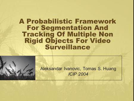 A Probabilistic Framework For Segmentation And Tracking Of Multiple Non Rigid Objects For Video Surveillance Aleksandar Ivanovic, Tomas S. Huang ICIP 2004.