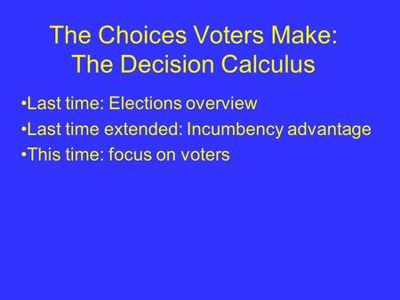 The Choices Voters Make: The Decision Calculus Last time: Elections overview Last time extended: Incumbency advantage This time: focus on voters.