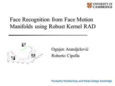 Face Recognition from Face Motion Manifolds using Robust Kernel RAD Ognjen Arandjelović Roberto Cipolla Funded by Toshiba Corp. and Trinity College, Cambridge.