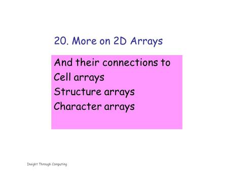 Insight Through Computing 20. More on 2D Arrays And their connections to Cell arrays Structure arrays Character arrays.