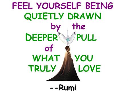 --Rumi FEEL YOURSELF BEING QUIETLY DRAWN by the D EEPER PULL of WHAT YOU TRULY LOVE.