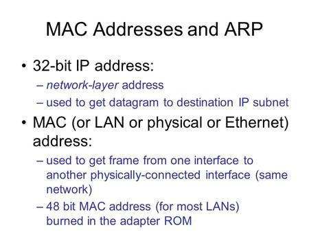 MAC Addresses and ARP 32-bit IP address: –network-layer address –used to get datagram to destination IP subnet MAC (or LAN or physical or Ethernet) address: