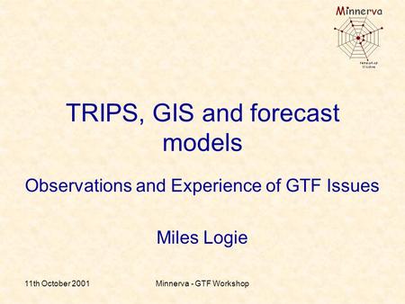 11th October 2001Minnerva - GTF Workshop TRIPS, GIS and forecast models Observations and Experience of GTF Issues Miles Logie.