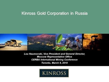 Lou Naumovski, Vice President and General Director, Moscow Representative Office CERBA International Mining Conference Toronto, March 8, 2010 Kinross Gold.