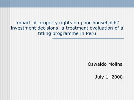 Impact of property rights on poor households’ investment decisions: a treatment evaluation of a titling programme in Peru Oswaldo Molina July 1, 2008.