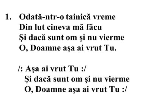 1.Odată-ntr-o tainică vreme Din lut cineva mă făcu Şi dacă sunt om şi nu vierme O, Doamne aşa ai vrut Tu. /: Aşa ai vrut Tu :/ Şi dacă sunt om şi nu vierme.