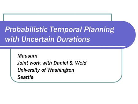 Probabilistic Temporal Planning with Uncertain Durations Mausam Joint work with Daniel S. Weld University of Washington Seattle.