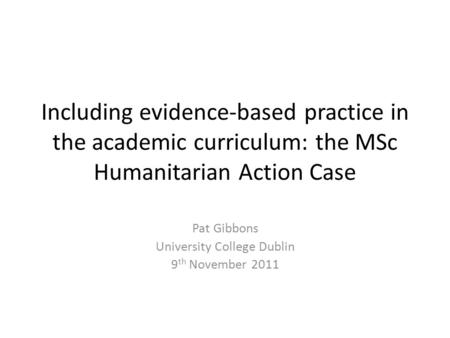 Including evidence-based practice in the academic curriculum: the MSc Humanitarian Action Case Pat Gibbons University College Dublin 9 th November 2011.